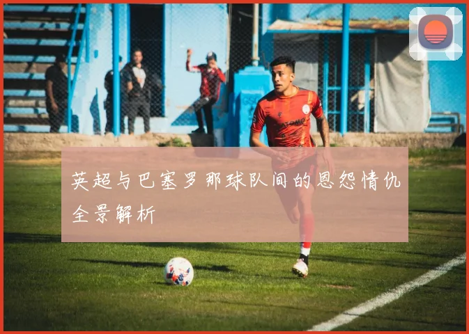 英超与巴塞罗那球队间的恩怨情仇全景解析