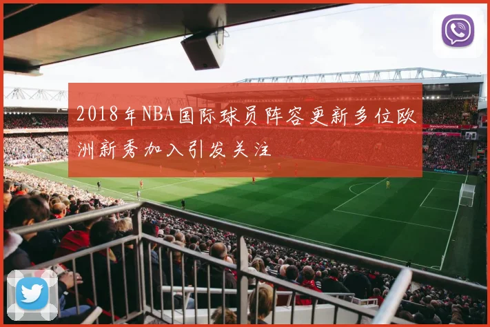 2018年NBA国际球员阵容更新多位欧洲新秀加入引发关注