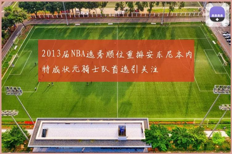 2013届NBA选秀顺位重排安东尼本内特成状元骑士队首选引关注