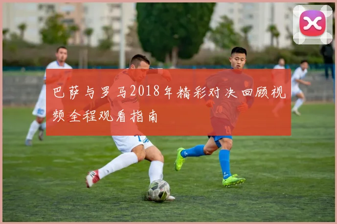 巴萨与罗马2018年精彩对决回顾视频全程观看指南