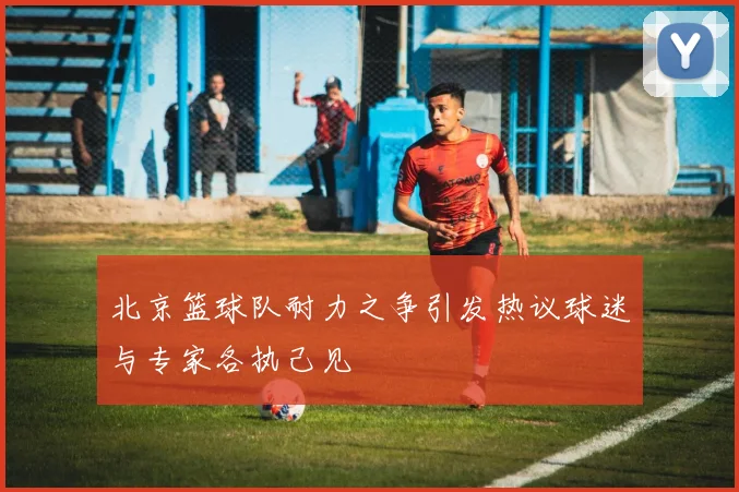 北京篮球队耐力之争引发热议球迷与专家各执己见