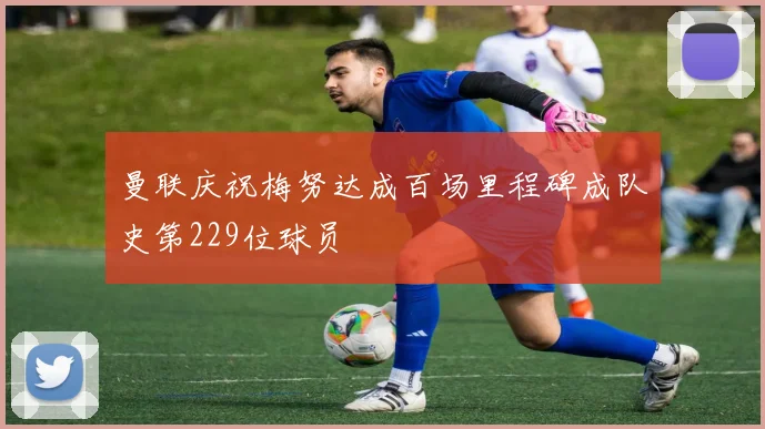 曼联庆祝梅努达成百场里程碑成队史第229位球员