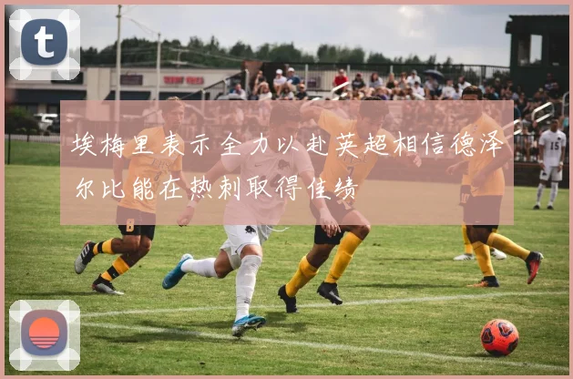 埃梅里表示全力以赴英超相信德泽尔比能在热刺取得佳绩
