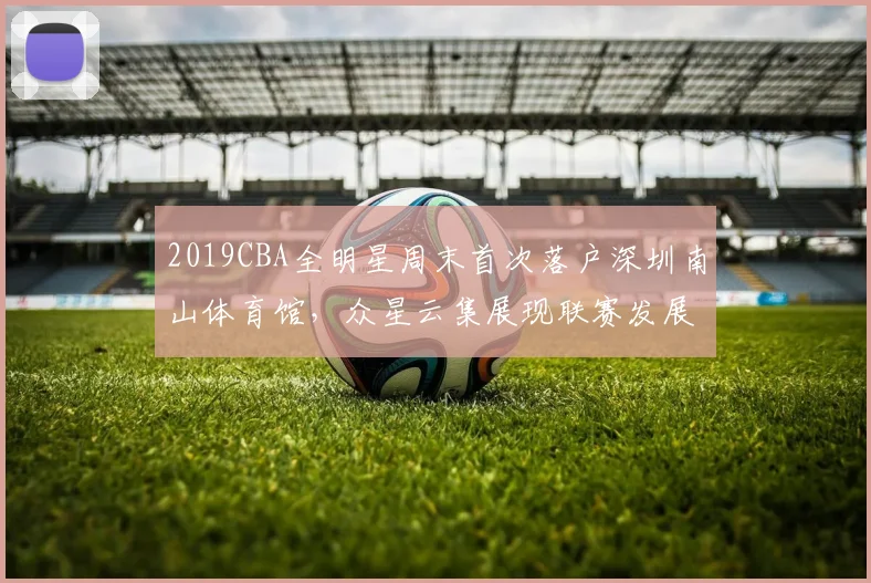 2019CBA全明星周末首次落户深圳南山体育馆，众星云集展现联赛发展新高度